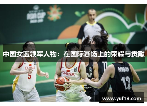 中国女篮领军人物:在国际赛场上的荣耀与贡献 中国女篮领军人物:在国际赛场上的荣耀与贡献