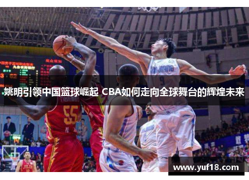 姚明引领中国篮球崛起 CBA如何走向全球舞台的辉煌未来 姚明引领中国篮球崛起 CBA如何走向全球舞台的辉煌未来