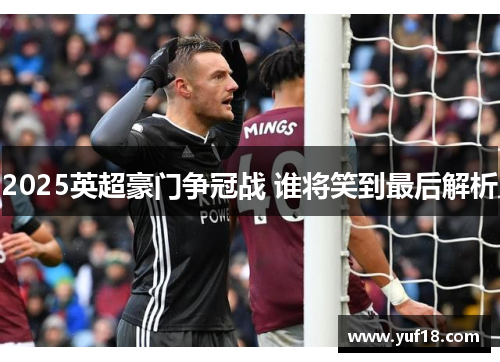 2025英超豪门争冠战 谁将笑到最后解析 2025英超豪门争冠战 谁将笑到最后解析