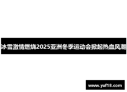 冰雪激情燃烧2025亚洲冬季运动会掀起热血风潮
